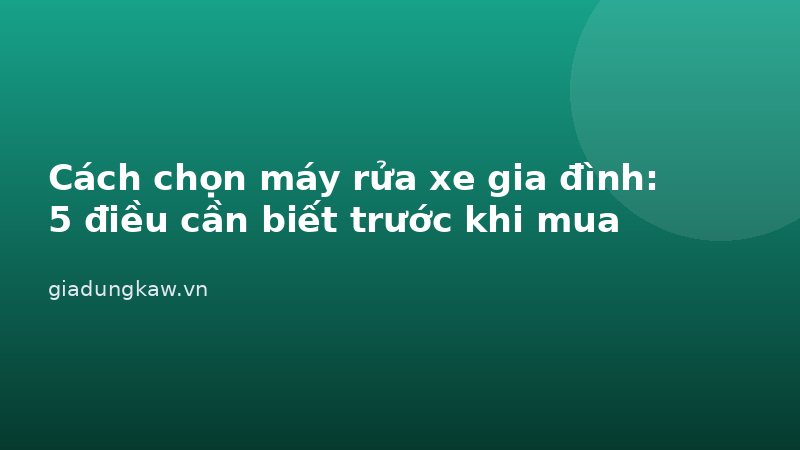 Cách chọn máy rửa xe gia đình: 5 điều cần biết trước khi mua