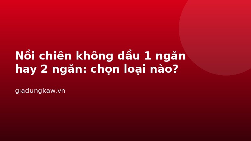 Nồi chiên không dầu 1 ngăn hay 2 ngăn: chọn loại nào?