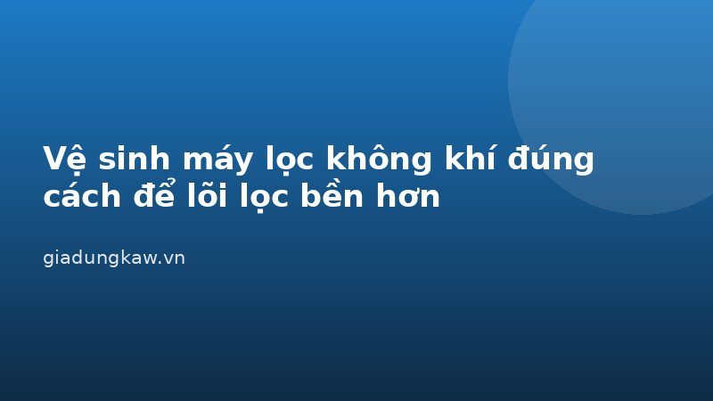 Vệ sinh máy lọc không khí đúng cách để lõi lọc bền hơn